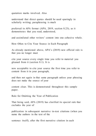 quotation marks involved. Also
understand that direct quotes should be used sparingly in
scholarly writing; paraphrasing is much
preferred in APA format (APA, 2019, section 8.23), as it
demonstrates that you read, understood,
and assimilated other writers’ content into one cohesive whole.
How Often to Cite Your Source in Each Paragraph
As already mentioned above, APA’s (2019) new official rule is
that you no longer must
cite your source every single time you refer to material you
gleaned from it (section 8.1). It is
now acceptable to cite your source the first time you refer to
content from it in your paragraph,
and then not again in that same paragraph unless your phrasing
does not make the source of your
content clear. This is demonstrated throughout this sample
paper.
Rule for Omitting the Year of Publication
That being said, APA (2019) has clarified its special rule that
excludes the year of
publication in subsequent narrative in-text citations (when you
name the authors in the text of the
sentence itself), after the first narrative citation in each
 