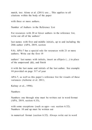 match, too: Alone et al. (2011) are… This applies to all
citations within the body of the paper
with three or more authors.
Number of Authors in the Reference List
For resources with 20 or fewer authors in the reference list,
write out all of the authors’
last names with first and middle initials, up to and including the
20th author (APA, 2019, section
9.8). APA-7 has a special rule for resources with 21 or more
authors: Write out the first 19
authors’ last names with initials, insert an ellipsis (…) in place
of the ampersand (&), and finish
it with the last name and initials of the last author. See example
#4 provided on page 317 of your
APA-7, as well as this paper’s reference list for visuals of these
variances (Acborne et al. 2011;
Kalnay et al., 1996).
Numbers
Numbers one through nine must be written out in word format
(APA, 2019, section 6.33),
with some exceptions (such as ages—see section 6.32).
Numbers 10 and up must be written out
in numerical format (section 6.32). Always write out in word
 
