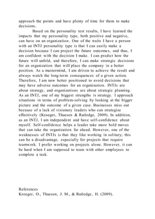 approach the points and have plenty of time for them to make
decisions.
Based on the personality test results, I have learned the
impacts that my personality type, both positive and negative,
can have on an organization. One of the traits I have a person
with an INTJ personality type is that I can easily make a
decision because I can project the future outcomes, and thus, I
am confident with the decision I make. I can predict how the
future will unfold, and therefore, I can make strategic decisions
for an organization that will place the company in a better
position. As a mastermind, I am driven to achieve the result and
always watch the long-term consequences of a given action.
Therefore, I am now better positioned to avoid decisions that
may have adverse outcomes for an organization. INTJs are
about strategy, and organizations are about strategic planning.
As an INTJ, one of my biggest strengths is strategy. I approach
situations in terms of problem-solving by looking at the bigger
picture and the outcome of a given case. Businesses miss out
because of a lack of visionary leaders who can strategize
effectively (Kroeger, Thuesen & Rutledge, 2009). In addition,
as an INTJ, I am independent and have self-confidence about
myself. Self-confidence helps a leader take more bold moves
that can take the organization far ahead. However, one of the
weaknesses of INTJs is that they like working in solitary; this
can be a disadvantage, especially for projects that require
teamwork. I prefer working on projects alone. However, it can
be hard when I am supposed to team with other employees to
complete a task.
References
Kroeger, O., Thuesen, J. M., & Rutledge, H. (2009).
 