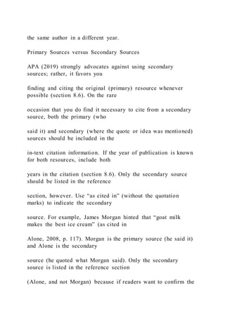 the same author in a different year.
Primary Sources versus Secondary Sources
APA (2019) strongly advocates against using secondary
sources; rather, it favors you
finding and citing the original (primary) resource whenever
possible (section 8.6). On the rare
occasion that you do find it necessary to cite from a secondary
source, both the primary (who
said it) and secondary (where the quote or idea was mentioned)
sources should be included in the
in-text citation information. If the year of publication is known
for both resources, include both
years in the citation (section 8.6). Only the secondary source
should be listed in the reference
section, however. Use “as cited in” (without the quotation
marks) to indicate the secondary
source. For example, James Morgan hinted that “goat milk
makes the best ice cream” (as cited in
Alone, 2008, p. 117). Morgan is the primary source (he said it)
and Alone is the secondary
source (he quoted what Morgan said). Only the secondary
source is listed in the reference section
(Alone, and not Morgan) because if readers want to confirm the
 
