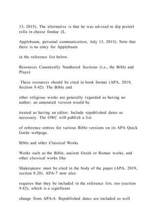 13, 2015). The alternative is that he was advised to dip pretzel
rolls in cheese fondue (L.
Applebaum, personal communication, July 13, 2015). Note that
there is no entry for Applebaum
in the reference list below.
Resources Canonically Numbered Sections (i.e., the Bible and
Plays)
These resources should be cited in book format (APA, 2019,
Section 9.42). The Bible and
other religious works are generally regarded as having no
author; an annotated version would be
treated as having an editor. Include republished dates as
necessary. The OWC will publish a list
of reference entries for various Bible versions on its APA Quick
Guide webpage.
Bible and other Classical Works
Works such as the Bible, ancient Greek or Roman works, and
other classical works like
Shakespeare must be cited in the body of the paper (APA, 2019,
section 8.28). APA-7 now also
requires that they be included in the reference list, too (section
9.42), which is a significant
change from APA-6. Republished dates are included as well
 