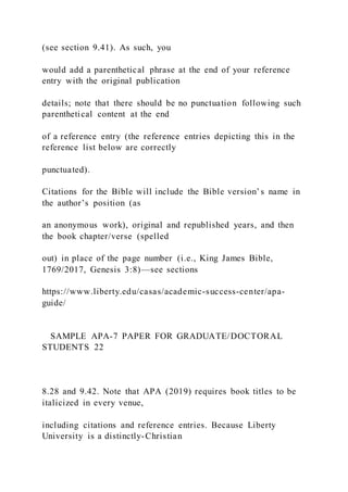 (see section 9.41). As such, you
would add a parenthetical phrase at the end of your reference
entry with the original publication
details; note that there should be no punctuation following such
parenthetical content at the end
of a reference entry (the reference entries depicting this in the
reference list below are correctly
punctuated).
Citations for the Bible will include the Bible version’s name in
the author’s position (as
an anonymous work), original and republished years, and then
the book chapter/verse (spelled
out) in place of the page number (i.e., King James Bible,
1769/2017, Genesis 3:8)—see sections
https://www.liberty.edu/casas/academic-success-center/apa-
guide/
SAMPLE APA-7 PAPER FOR GRADUATE/DOCTORAL
STUDENTS 22
8.28 and 9.42. Note that APA (2019) requires book titles to be
italicized in every venue,
including citations and reference entries. Because Liberty
University is a distinctly-Christian
 