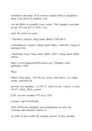institution and many of its courses require biblical integration,
most if not all of its students will
cite the Bible in virtually every course. The examples provided
on pp. 274 and 325 of APA-7 are:
(note the italics in each)
• Narrative citation: King James Bible (1769/2017)
• Parenthetical citation: (King James Bible, 1769/2017, Song of
Solomon 8:6)
• Reference entry: King James Bible. (2017). King James Bible
Online.
https://www.kingjamesbibleonline.org/ (Original work
published 1769)
Plays
When citing plays, “cite the act, scene, and line(s), in a single
string, separated by
periods. For example, ‘1.3.36-37’ refers to Act 1 Scene 3, Lines
36-37” (APA, 2019, section
8.28; see also example #37 on p. 325).
Lectures and PowerPoints
APA (2019) has expanded and standardized its rules for
citations and reference entries in
an effort to best credit the original sources. It now includes
 