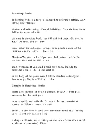 Dictionary Entries
In keeping with its efforts to standardize reference entries, APA
(2019) now requires
citation and referencing of word definitions from dictionaries to
follow the same rules for
chapters in an edited book (see #47 and #48 on p. 328; section
8.13). As such, you will now
name either the individual, group, or corporate author of the
dictionary in the author’s place (e.g.,
Merriam-Webster, n.d.). If you searched online, include the
retrieval date and the URL to the
exact webpage. If you used a hard copy book, include the
publisher details. The in-text citation
in the body of the paper would follow standard author/year
format (e.g., Merriam-Webster, n.d.).
Changes in Reference Entries
There are a number of notable changes in APA-7 from past
versions. For the most part,
these simplify and unify the formats to be more consistent
across the different resource venues.
Some of these have already been discussed above (i.e., naming
up to 19 authors’ names before
adding an ellipsis, and crediting authors and editors of classical
works and dictionaries). Other
 