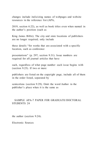 changes include italicizing names of webpages and website
resources in the reference list (APA,
2019, section 6.22), as well as book titles even when named in
the author’s position (such as
King James Bible). The city and state locations of publishers
are no longer required; only include
those details “for works that are associated with a specific
location, such as conference
presentations” (p. 297, section 9.31). Issue numbers are
required for all journal articles that have
such, regardless of what page number each issue begins with
(section 9.25). If two or more
publishers are listed on the copyright page, include all of them
in the order listed, separated by
semicolons (section 9.29). Omit the word Author in the
publisher’s place when it is the same as
SAMPLE APA-7 PAPER FOR GRADUATE/DOCTORAL
STUDENTS 24
the author (section 9.24).
Electronic Sources
 