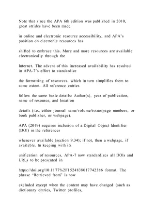 Note that since the APA 6th edition was published in 2010,
great strides have been made
in online and electronic resource accessibility, and APA’s
position on electronic resources has
shifted to embrace this. More and more resources are available
electronically through the
Internet. The advent of this increased availability has resulted
in APA-7’s effort to standardize
the formatting of resources, which in turn simplifies them to
some extent. All reference entries
follow the same basic details: Author(s), year of publication,
name of resource, and location
details (i.e., either journal name/volume/issue/page numbers, or
book publisher, or webpage).
APA (2019) requires inclusion of a Digital Object Identifier
(DOI) in the references
whenever available (section 9.34); if not, then a webpage, if
available. In keeping with its
unification of resources, APA-7 now standardizes all DOIs and
URLs to be presented in
https://doi.org/10.1177%2F1524838017742386 format. The
phrase “Retrieved from” is now
excluded except when the content may have changed (such as
dictionary entries, Twitter profiles,
 