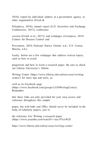 2018); report by individual authors at a government agency or
other organization (Fried &
Polyakova, 2018); annual report (U.S. Securities and Exchange
Commission, 2017); conference
session (Fistek et al., 2017); and webpages (Avramova, 2019;
Centers for Disease Control and
Prevention, 2018; National Nurses United, n.d.; U.S. Census
Bureau, n.d.).
Lastly, below are a few webpages that address critical topics,
such as how to avoid
plagiarism and how to write a research paper. Be sure to check
out Liberty University’s Online
Writing Center (https://www.liberty.edu/online/casas/writing-
center/) for more tips and tools, as
well as its Facebook page
(https://www.facebook.com/groups/LUOWritingCenter).
Remember
that these links are only provided for your easy access and
reference throughout this sample
paper, but web links and URLs should never be included in the
body of scholarly papers; just in
the reference list. Writing a research paper
(https://www.youtube.com/watch?v=zaa-PTexW2E
https://www.liberty.edu/online/casas/writing-center/
 