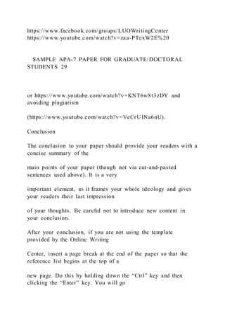 https://www.facebook.com/groups/LUOWritingCenter
https://www.youtube.com/watch?v=zaa-PTexW2E%20
SAMPLE APA-7 PAPER FOR GRADUATE/DOCTORAL
STUDENTS 29
or https://www.youtube.com/watch?v=KNT6w8t3zDY and
avoiding plagiarism
(https://www.youtube.com/watch?v=VeCrUINa6nU).
Conclusion
The conclusion to your paper should provide your readers with a
concise summary of the
main points of your paper (though not via cut-and-pasted
sentences used above). It is a very
important element, as it frames your whole ideology and gives
your readers their last impression
of your thoughts. Be careful not to introduce new content in
your conclusion.
After your conclusion, if you are not using the template
provided by the Online Writing
Center, insert a page break at the end of the paper so that the
reference list begins at the top of a
new page. Do this by holding down the “Ctrl” key and then
clicking the “Enter” key. You will go
 