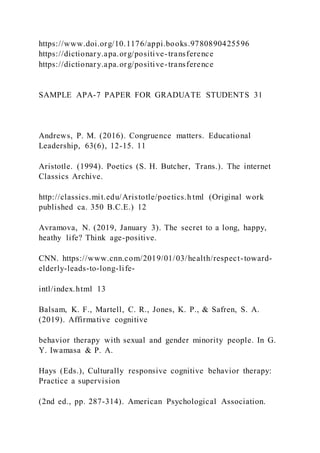 https://www.doi.org/10.1176/appi.books.9780890425596
https://dictionary.apa.org/positive-transference
https://dictionary.apa.org/positive-transference
SAMPLE APA-7 PAPER FOR GRADUATE STUDENTS 31
Andrews, P. M. (2016). Congruence matters. Educational
Leadership, 63(6), 12-15. 11
Aristotle. (1994). Poetics (S. H. Butcher, Trans.). The internet
Classics Archive.
http://classics.mit.edu/Aristotle/poetics.h tml (Original work
published ca. 350 B.C.E.) 12
Avramova, N. (2019, January 3). The secret to a long, happy,
heathy life? Think age-positive.
CNN. https://www.cnn.com/2019/01/03/health/respect-toward-
elderly-leads-to-long-life-
intl/index.html 13
Balsam, K. F., Martell, C. R., Jones, K. P., & Safren, S. A.
(2019). Affirmative cognitive
behavior therapy with sexual and gender minority people. In G.
Y. Iwamasa & P. A.
Hays (Eds.), Culturally responsive cognitive behavior therapy:
Practice a supervision
(2nd ed., pp. 287-314). American Psychological Association.
 