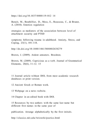 https://doi.org/10.1037/0000119-012 14
Benoit, M., Bouthillier, D., Moss, E., Rousseau, C., & Brunet,
A. (2010). Emotion regulation
strategies as mediators of the association between level of
attachment security and PTSD
symptoms following trauma in adulthood. Anxiety, Stress, and
Coping, 23(1), 101-118.
http://dx.doi.org/10.1080/10615800802638279
Brown, J. (2009). Ardent anteaters. Brockton.
Brown, M. (2009). Capricious as a verb. Journal of Grammatical
Elements, 28(6), 11-12. 15
11 Journal article without DOI, from most academic research
databases or print version.
12 Ancient Greek or Roman work.
13 Webpage on a news website.
14 Chapter in an edited book with DOI.
15 Resources by two authors with the same last name but
different first names in the same year of
publication. Arrange alphabetically by the first initials.
http://classics.mit.edu/Aristotle/poetics.html
 