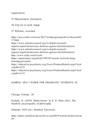 organization.
25 Measurement instrument.
26 Clip art or stock image.
27 Webinar, recorded.
https://asa.confex.com/asa/2017/webprogramarchives/Session95
17.html
https://www.atlanticcouncil.org/in-depth-research-
reports/report/democratic-defense-against-disinformation/
https://www.atlanticcouncil.org/in-depth-research-
reports/report/democratic-defense-against-disinformation/
http://www.softa-soatif.com/
https://openclipart.org/detail/309343/neural-network-deep-
learning-prismatic
https://education.psychiatry.org/Users/ProductDetails.aspx?Acti
vityID=6172
https://education.psychiatry.org/Users/ProductDetails.aspx?Acti
vityID=6172
SAMPLE APA-7 PAPER FOR GRADUATE STUDENTS 34
Chicago Tribune. 28
Graham, G. (2019). Behaviorism. In E. N. Zalta (Ed.), The
Stanford encyclopedia of philosophy
(Summer 2019 ed.). Stanford University.
https://plato.stanford.edu/archives/sum2019/e ntries/behaviorism
29
 