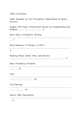 Table of Contents
(Only Included for Easy Navigation; Hyperlinked for Quick
Access)
Sample APA Paper: Professional Format for Graduate/Doctoral
Students .................................... 6
Basic Rules of Scholarly Writing
...............................................................................................
.... 7
Brief Summary of Changes in APA-7
.............................................................................................
8
Running Head, Author Note, and Abstract
..................................................................................... 9
Basic Formatting Elements
...............................................................................................
............ 10
Font
...............................................................................................
.................................... 10
Line Spacing
...............................................................................................
...................... 10
Spaces After Punctuation
...............................................................................................
... 11
 