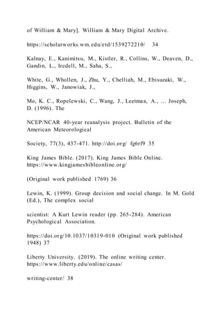 of William & Mary]. William & Mary Digital Archive.
https://scholarworks.wm.edu/etd/1539272210/ 34
Kalnay, E., Kanimitsu, M., Kistler, R., Collins, W., Deaven, D.,
Gandin, L., Iredell, M., Saha, S.,
White, G., Whollen, J., Zhu, Y., Chelliah, M., Ebisuzaki, W.,
Higgins, W., Janowiak, J.,
Mo, K. C., Ropelewski, C., Wang, J., Leetmaa, A., … Joseph,
D. (1996). The
NCEP/NCAR 40-year reanalysis project. Bulletin of the
American Meteorological
Society, 77(3), 437-471. http://doi.org/ fg6rf9 35
King James Bible. (2017). King James Bible Online.
https://www.kingjamesbibleonline.org/
(Original work published 1769) 36
Lewin, K. (1999). Group decision and social change. In M. Gold
(Ed.), The complex social
scientist: A Kurt Lewin reader (pp. 265-284). American
Psychological Association.
https://doi.org/10.1037/10319-010 (Original work published
1948) 37
Liberty University. (2019). The online writing center.
https://www.liberty.edu/online/casas/
writing-center/ 38
 