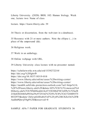 Liberty University. (2020). BIOL 102: Human biology. Week
one, lecture two: Name of class
lecture. https://learn.liberty.edu 39
34 Thesis or dissertation, from the web (not in a database).
35 Resource with 21 or more authors. Note the ellipse (…) in
place of the ampersand (&).
36 Religious work.
37 Work in an anthology.
38 Online webpage with URL.
39 Liberty University class lecture with no presenter named.
https://scholarworks.wm.edu/etd/1539272210/
http://doi.org/%20fg6rf9
https://doi.org/10.1037/10319-010
https://www.liberty.edu/online/casas/%20writing-center/
https://www.liberty.edu/online/casas/%20writing-center/
https://nam04.safelinks.protection.outlook.com/?url=https%3A
%2F%2Flearn.liberty.edu%2F&data=02%7C01%7Ccmowen2%4
0liberty.edu%7Cb709d48eab614c47330308d7f67e8f9c%7Cbaf8
218eb3024465a9934a39c97251b2%7C0%7C0%7C63724889575
8832975&sdata=2kfyvpGtDiu0nVnT%2Fy0%2BUXZcfAi%2FB
AadIm9QwtjT0g8%3D&reserved=0
SAMPLE APA-7 PAPER FOR GRADUATE STUDENTS 36
 