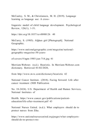 McCauley, S. M., & Christiansen, M. H. (2019). Language
learning as language use: A cross-
linguistic model of child language development. Psychological
Review, 126(1), 1-51.
https://doi.org/10.1037/rev0000126 40
McCurry, S. (1985). Afghan girl [Photograph]. National
Geographic.
https://www.nationalgeographic.com/magazine/national-
geographic-magazine-50-years-
of-covers/#/ngm-1985-jun-714.jpg 41
Merriam-Webster. (n.d.). Heuristic. In Merriam-Webster.com
dictionary. Retrieved 01/02/2020,
from http://www.m-w.com/dictionary/heuristic 42
National Cancer Institute. (2018). Facing forward: Life after
cancer treatment (NIH Publication
No. 18-2424). U.S. Department of Health and Human Services,
National Institutes of
Health. https://www.cancer.gov/publications/patient-
education/life-after-treatment.pdf 43
National Nurses United. (n.d.). What employers should do to
protect nurses from Zika.
https://www.nationalnursesunited.org/pages/what-employers-
should-do-to-protect-rns-
 