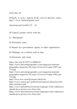 from-zika 44
O’Keefe, E. (n.d.). Egoism & the crisis in Western values.
http:// www. onlineoriginals.com/
showitem.asp?itemID-135 45
40 Typical journal article with doi.
41 Photograph.
42 Dictionary entry.
43 Report by a government agency or other organization.
44 Webpage on a website with no date.
45 Electronic only book.
https://doi.org/10.1037/rev0000126
https://www.nationalgeographic.com/magazine/national-
geographic-magazine-50-years-of-covers/#/ngm-1985-jun-
714.jpg
https://www.nationalgeographic.com/magazine/national-
geographic-magazine-50-years-of-covers/#/ngm-1985-jun-
714.jpg
http://www.m-w.com/dictionary/heuristic
https://www.cancer.gov/publications/patient-education/life-
after-treatment.pdf
https://www.nationalnursesunited.org/pages/what-employers-
should-do-to-protect-rns-from-zika
https://www.nationalnursesunited.org/pages/what-employers-
should-do-to-protect-rns-from-zika
 