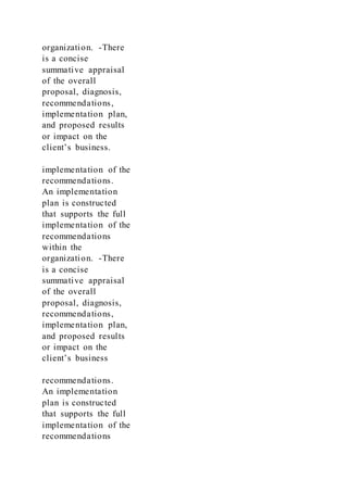 organization. -There
is a concise
summative appraisal
of the overall
proposal, diagnosis,
recommendations,
implementation plan,
and proposed results
or impact on the
client’s business.
implementation of the
recommendations.
An implementation
plan is constructed
that supports the full
implementation of the
recommendations
within the
organization. -There
is a concise
summative appraisal
of the overall
proposal, diagnosis,
recommendations,
implementation plan,
and proposed results
or impact on the
client’s business
recommendations.
An implementation
plan is constructed
that supports the full
implementation of the
recommendations
 