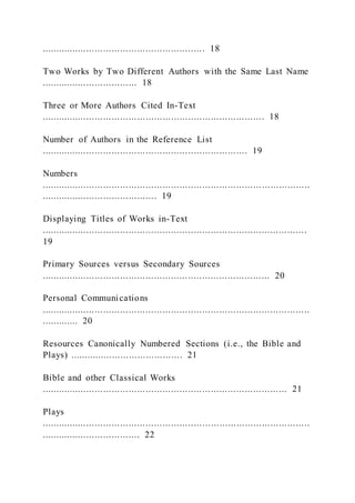 .......................................................... 18
Two Works by Two Different Authors with the Same Last Name
.................................. 18
Three or More Authors Cited In-Text
............................................................................... 18
Number of Authors in the Reference List
......................................................................... 19
Numbers
...............................................................................................
......................................... 19
Displaying Titles of Works in-Text
..............................................................................................
19
Primary Sources versus Secondary Sources
................................................................................. 20
Personal Communications
...............................................................................................
............. 20
Resources Canonically Numbered Sections (i.e., the Bible and
Plays) ........................................ 21
Bible and other Classical Works
....................................................................................... 21
Plays
...............................................................................................
................................... 22
 