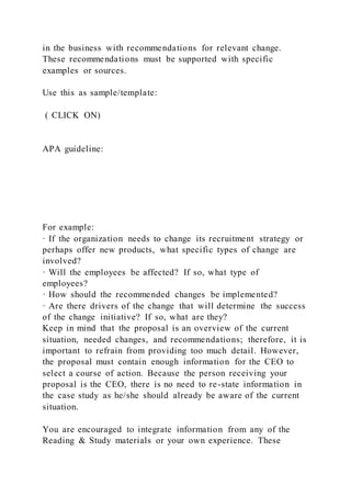 in the business with recommendations for relevant change.
These recommendations must be supported with specific
examples or sources.
Use this as sample/template:
( CLICK ON)
APA guideline:
For example:
· If the organization needs to change its recruitment strategy or
perhaps offer new products, what specific types of change are
involved?
· Will the employees be affected? If so, what type of
employees?
· How should the recommended changes be implemented?
· Are there drivers of the change that will determine the success
of the change initiative? If so, what are they?
Keep in mind that the proposal is an overview of the current
situation, needed changes, and recommendations; therefore, it is
important to refrain from providing too much detail. However,
the proposal must contain enough information for the CEO to
select a course of action. Because the person receiving your
proposal is the CEO, there is no need to re-state information in
the case study as he/she should already be aware of the current
situation.
You are encouraged to integrate information from any of the
Reading & Study materials or your own experience. These
 
