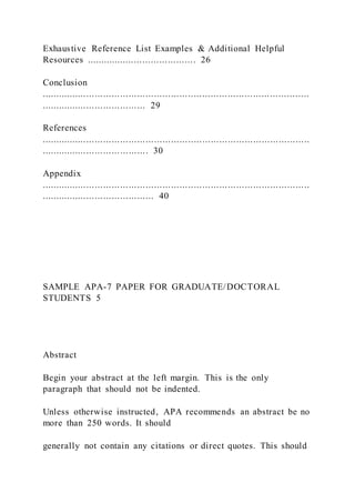 Exhaustive Reference List Examples & Additional Helpful
Resources ....................................... 26
Conclusion
...............................................................................................
..................................... 29
References
...............................................................................................
...................................... 30
Appendix
...............................................................................................
........................................ 40
SAMPLE APA-7 PAPER FOR GRADUATE/DOCTORAL
STUDENTS 5
Abstract
Begin your abstract at the left margin. This is the only
paragraph that should not be indented.
Unless otherwise instructed, APA recommends an abstract be no
more than 250 words. It should
generally not contain any citations or direct quotes. This should
 
