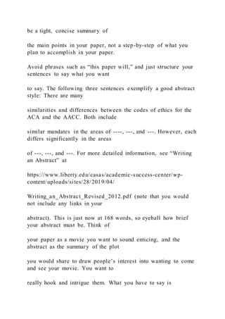 be a tight, concise summary of
the main points in your paper, not a step-by-step of what you
plan to accomplish in your paper.
Avoid phrases such as “this paper will,” and just structure your
sentences to say what you want
to say. The following three sentences exemplify a good abstract
style: There are many
similarities and differences between the codes of ethics for the
ACA and the AACC. Both include
similar mandates in the areas of ----, ---, and ---. However, each
differs significantly in the areas
of ---, ---, and ---. For more detailed information, see “Writing
an Abstract” at
https://www.liberty.edu/casas/academic-success-center/wp-
content/uploads/sites/28/2019/04/
Writing_an_Abstract_Revised_2012.pdf (note that you would
not include any links in your
abstract). This is just now at 168 words, so eyeball how brief
your abstract must be. Think of
your paper as a movie you want to sound enticing, and the
abstract as the summary of the plot
you would share to draw people’s interest into wanting to come
and see your movie. You want to
really hook and intrigue them. What you have to say is
 
