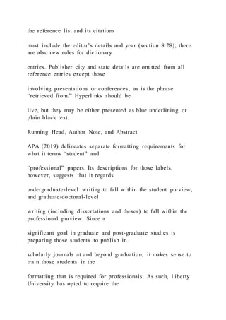the reference list and its citations
must include the editor’s details and year (section 8.28); there
are also new rules for dictionary
entries. Publisher city and state details are omitted from all
reference entries except those
involving presentations or conferences, as is the phrase
“retrieved from.” Hyperlinks should be
live, but they may be either presented as blue underlining or
plain black text.
Running Head, Author Note, and Abstract
APA (2019) delineates separate formatting requirements for
what it terms “student” and
“professional” papers. Its descriptions for those labels,
however, suggests that it regards
undergraduate-level writing to fall within the student purview,
and graduate/doctoral-level
writing (including dissertations and theses) to fall within the
professional purview. Since a
significant goal in graduate and post-graduate studies is
preparing those students to publish in
scholarly journals at and beyond graduation, it makes sense to
train those students in the
formatting that is required for professionals. As such, Liberty
University has opted to require the
 