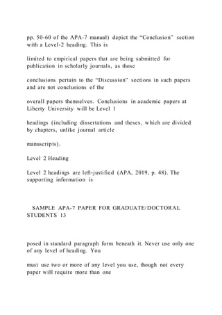 pp. 50-60 of the APA-7 manual) depict the “Conclusion” section
with a Level-2 heading. This is
limited to empirical papers that are being submitted for
publication in scholarly journals, as those
conclusions pertain to the “Discussion” sections in such papers
and are not conclusions of the
overall papers themselves. Conclusions in academic papers at
Liberty University will be Level 1
headings (including dissertations and theses, which are divided
by chapters, unlike journal article
manuscripts).
Level 2 Heading
Level 2 headings are left-justified (APA, 2019, p. 48). The
supporting information is
SAMPLE APA-7 PAPER FOR GRADUATE/DOCTORAL
STUDENTS 13
posed in standard paragraph form beneath it. Never use only one
of any level of heading. You
must use two or more of any level you use, though not every
paper will require more than one
 