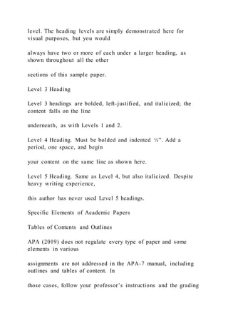 level. The heading levels are simply demonstrated here for
visual purposes, but you would
always have two or more of each under a larger heading, as
shown throughout all the other
sections of this sample paper.
Level 3 Heading
Level 3 headings are bolded, left-justified, and italicized; the
content falls on the line
underneath, as with Levels 1 and 2.
Level 4 Heading. Must be bolded and indented ½”. Add a
period, one space, and begin
your content on the same line as shown here.
Level 5 Heading. Same as Level 4, but also italicized. Despite
heavy writing experience,
this author has never used Level 5 headings.
Specific Elements of Academic Papers
Tables of Contents and Outlines
APA (2019) does not regulate every type of paper and some
elements in various
assignments are not addressed in the APA-7 manual, including
outlines and tables of content. In
those cases, follow your professor’s instructions and the grading
 