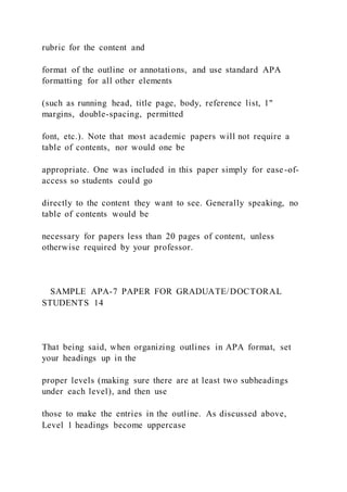 rubric for the content and
format of the outline or annotations, and use standard APA
formatting for all other elements
(such as running head, title page, body, reference list, 1"
margins, double-spacing, permitted
font, etc.). Note that most academic papers will not require a
table of contents, nor would one be
appropriate. One was included in this paper simply for ease-of-
access so students could go
directly to the content they want to see. Generally speaking, no
table of contents would be
necessary for papers less than 20 pages of content, unless
otherwise required by your professor.
SAMPLE APA-7 PAPER FOR GRADUATE/DOCTORAL
STUDENTS 14
That being said, when organizing outlines in APA format, set
your headings up in the
proper levels (making sure there are at least two subheadings
under each level), and then use
those to make the entries in the outline. As discussed above,
Level 1 headings become uppercase
 
