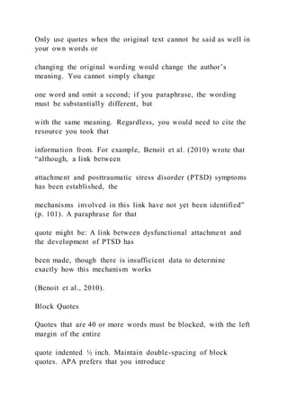 Only use quotes when the original text cannot be said as well in
your own words or
changing the original wording would change the author’s
meaning. You cannot simply change
one word and omit a second; if you paraphrase, the wording
must be substantially different, but
with the same meaning. Regardless, you would need to cite the
resource you took that
information from. For example, Benoit et al. (2010) wrote that
“although, a link between
attachment and posttraumatic stress disorder (PTSD) symptoms
has been established, the
mechanisms involved in this link have not yet been identified”
(p. 101). A paraphrase for that
quote might be: A link between dysfunctional attachment and
the development of PTSD has
been made, though there is insufficient data to determine
exactly how this mechanism works
(Benoit et al., 2010).
Block Quotes
Quotes that are 40 or more words must be blocked, with the left
margin of the entire
quote indented ½ inch. Maintain double-spacing of block
quotes. APA prefers that you introduce
 