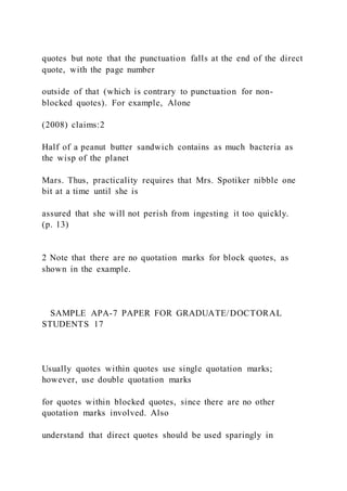 quotes but note that the punctuation falls at the end of the direct
quote, with the page number
outside of that (which is contrary to punctuation for non-
blocked quotes). For example, Alone
(2008) claims:2
Half of a peanut butter sandwich contains as much bacteria as
the wisp of the planet
Mars. Thus, practicality requires that Mrs. Spotiker nibble one
bit at a time until she is
assured that she will not perish from ingesting it too quickly.
(p. 13)
2 Note that there are no quotation marks for block quotes, as
shown in the example.
SAMPLE APA-7 PAPER FOR GRADUATE/DOCTORAL
STUDENTS 17
Usually quotes within quotes use single quotation marks;
however, use double quotation marks
for quotes within blocked quotes, since there are no other
quotation marks involved. Also
understand that direct quotes should be used sparingly in
 