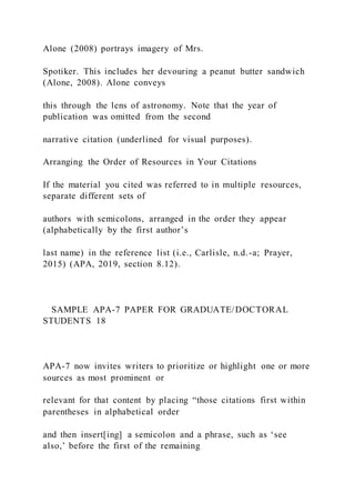 Alone (2008) portrays imagery of Mrs.
Spotiker. This includes her devouring a peanut butter sandwich
(Alone, 2008). Alone conveys
this through the lens of astronomy. Note that the year of
publication was omitted from the second
narrative citation (underlined for visual purposes).
Arranging the Order of Resources in Your Citations
If the material you cited was referred to in multiple resources,
separate different sets of
authors with semicolons, arranged in the order they appear
(alphabetically by the first author’s
last name) in the reference list (i.e., Carlisle, n.d.-a; Prayer,
2015) (APA, 2019, section 8.12).
SAMPLE APA-7 PAPER FOR GRADUATE/DOCTORAL
STUDENTS 18
APA-7 now invites writers to prioritize or highlight one or more
sources as most prominent or
relevant for that content by placing “those citations first within
parentheses in alphabetical order
and then insert[ing] a semicolon and a phrase, such as ‘see
also,’ before the first of the remaining
 