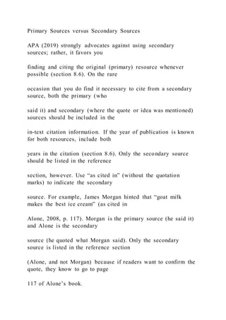 Primary Sources versus Secondary Sources
APA (2019) strongly advocates against using secondary
sources; rather, it favors you
finding and citing the original (primary) resource whenever
possible (section 8.6). On the rare
occasion that you do find it necessary to cite from a secondary
source, both the primary (who
said it) and secondary (where the quote or idea was mentioned)
sources should be included in the
in-text citation information. If the year of publication is known
for both resources, include both
years in the citation (section 8.6). Only the secondary source
should be listed in the reference
section, however. Use “as cited in” (without the quotation
marks) to indicate the secondary
source. For example, James Morgan hinted that “goat milk
makes the best ice cream” (as cited in
Alone, 2008, p. 117). Morgan is the primary source (he said it)
and Alone is the secondary
source (he quoted what Morgan said). Only the secondary
source is listed in the reference section
(Alone, and not Morgan) because if readers want to confirm the
quote, they know to go to page
117 of Alone’s book.
 