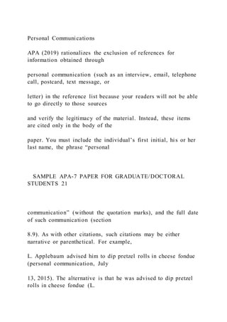 Personal Communications
APA (2019) rationalizes the exclusion of references for
information obtained through
personal communication (such as an interview, email, telephone
call, postcard, text message, or
letter) in the reference list because your readers will not be able
to go directly to those sources
and verify the legitimacy of the material. Instead, these items
are cited only in the body of the
paper. You must include the individual’s first initial, hi s or her
last name, the phrase “personal
SAMPLE APA-7 PAPER FOR GRADUATE/DOCTORAL
STUDENTS 21
communication” (without the quotation marks), and the full date
of such communication (section
8.9). As with other citations, such citations may be either
narrative or parenthetical. For example,
L. Applebaum advised him to dip pretzel rolls in cheese fondue
(personal communication, July
13, 2015). The alternative is that he was advised to dip pretzel
rolls in cheese fondue (L.
 