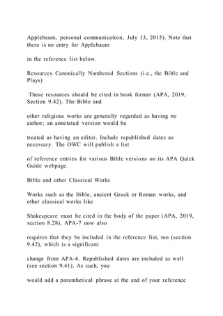 Applebaum, personal communication, July 13, 2015). Note that
there is no entry for Applebaum
in the reference list below.
Resources Canonically Numbered Sections (i.e., the Bible and
Plays)
These resources should be cited in book format (APA, 2019,
Section 9.42). The Bible and
other religious works are generally regarded as having no
author; an annotated version would be
treated as having an editor. Include republished dates as
necessary. The OWC will publish a list
of reference entries for various Bible versions on its APA Quick
Guide webpage.
Bible and other Classical Works
Works such as the Bible, ancient Greek or Roman works, and
other classical works like
Shakespeare must be cited in the body of the paper (APA, 2019,
section 8.28). APA-7 now also
requires that they be included in the reference list, too (section
9.42), which is a significant
change from APA-6. Republished dates are included as well
(see section 9.41). As such, you
would add a parenthetical phrase at the end of your reference
 