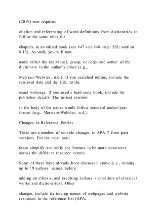 (2019) now requires
citation and referencing of word definitions from dictionaries to
follow the same rules for
chapters in an edited book (see #47 and #48 on p. 328; section
8.13). As such, you will now
name either the individual, group, or corporate author of the
dictionary in the author’s place (e.g.,
Merriam-Webster, n.d.). If you searched online, include the
retrieval date and the URL to the
exact webpage. If you used a hard copy book, include the
publisher details. The in-text citation
in the body of the paper would follow standard author/year
format (e.g., Merriam-Webster, n.d.).
Changes in Reference Entries
There are a number of notable changes in APA-7 from past
versions. For the most part,
these simplify and unify the formats to be more consistent
across the different resource venues.
Some of these have already been discussed above (i.e., naming
up to 19 authors’ names before
adding an ellipsis, and crediting authors and editors of classical
works and dictionaries). Other
changes include italicizing names of webpages and website
resources in the reference list (APA,
 