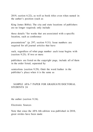 2019, section 6.22), as well as book titles even when named in
the author’s position (such as
King James Bible). The city and state locations of publishers
are no longer required; only include
those details “for works that are associated with a specific
location, such as conference
presentations” (p. 297, section 9.31). Issue numbers are
required for all journal articles that have
such, regardless of what page number each issue begins with
(section 9.25). If two or more
publishers are listed on the copyright page, include all of them
in the order listed, separated by
semicolons (section 9.29). Omit the word Author in the
publisher’s place when it is the same as
SAMPLE APA-7 PAPER FOR GRADUATE/DOCTORAL
STUDENTS 24
the author (section 9.24).
Electronic Sources
Note that since the APA 6th edition was published in 2010,
great strides have been made
 