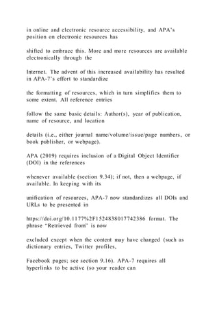 in online and electronic resource accessibility, and APA’s
position on electronic resources has
shifted to embrace this. More and more resources are available
electronically through the
Internet. The advent of this increased availability has resulted
in APA-7’s effort to standardize
the formatting of resources, which in turn simplifies them to
some extent. All reference entries
follow the same basic details: Author(s), year of publication,
name of resource, and location
details (i.e., either journal name/volume/issue/page numbers, or
book publisher, or webpage).
APA (2019) requires inclusion of a Digital Object Identifier
(DOI) in the references
whenever available (section 9.34); if not, then a webpage, if
available. In keeping with its
unification of resources, APA-7 now standardizes all DOIs and
URLs to be presented in
https://doi.org/10.1177%2F1524838017742386 format. The
phrase “Retrieved from” is now
excluded except when the content may have changed (such as
dictionary entries, Twitter profiles,
Facebook pages; see section 9.16). APA-7 requires all
hyperlinks to be active (so your reader can
 