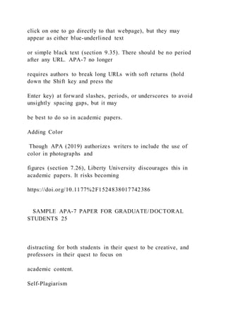 click on one to go directly to that webpage), but they may
appear as either blue-underlined text
or simple black text (section 9.35). There should be no period
after any URL. APA-7 no longer
requires authors to break long URLs with soft returns (hold
down the Shift key and press the
Enter key) at forward slashes, periods, or underscores to avoid
unsightly spacing gaps, but it may
be best to do so in academic papers.
Adding Color
Though APA (2019) authorizes writers to include the use of
color in photographs and
figures (section 7.26), Liberty University discourages this in
academic papers. It risks becoming
https://doi.org/10.1177%2F1524838017742386
SAMPLE APA-7 PAPER FOR GRADUATE/DOCTORAL
STUDENTS 25
distracting for both students in their quest to be creative, and
professors in their quest to focus on
academic content.
Self-Plagiarism
 