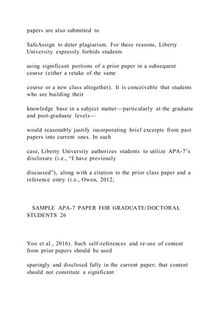 papers are also submitted to
SafeAssign to deter plagiarism. For these reasons, Liberty
University expressly forbids students
using significant portions of a prior paper in a subsequent
course (either a retake of the same
course or a new class altogether). It is conceivable that students
who are building their
knowledge base in a subject matter—particularly at the graduate
and post-graduate levels—
would reasonably justify incorporating brief excerpts from past
papers into current ones. In such
case, Liberty University authorizes students to utilize APA-7’s
disclosure (i.e., “I have previously
discussed”), along with a citation to the prior class paper and a
reference entry (i.e., Owen, 2012;
SAMPLE APA-7 PAPER FOR GRADUATE/DOCTORAL
STUDENTS 26
Yoo et al., 2016). Such self-references and re-use of content
from prior papers should be used
sparingly and disclosed fully in the current paper; that content
should not constitute a significant
 