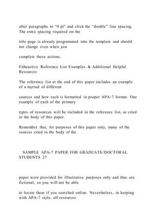 after paragraphs to “0 pt” and click the “double” line spacing.
The extra spacing required on the
title page is already programmed into the template and should
not change even when you
complete these actions.
Exhaustive Reference List Examples & Additional Helpful
Resources
The reference list at the end of this paper includes an example
of a myriad of different
sources and how each is formatted in proper APA-7 format. One
example of each of the primary
types of resources will be included in the reference list, as cited
in the body of this paper.
Remember that, for purposes of this paper only, many of the
sources cited in the body of the
SAMPLE APA-7 PAPER FOR GRADUATE/DOCTORAL
STUDENTS 27
paper were provided for illustrative purposes only and thus are
fictional, so you will not be able
to locate them if you searched online. Nevertheless, in keeping
with APA-7 style, all resources
 