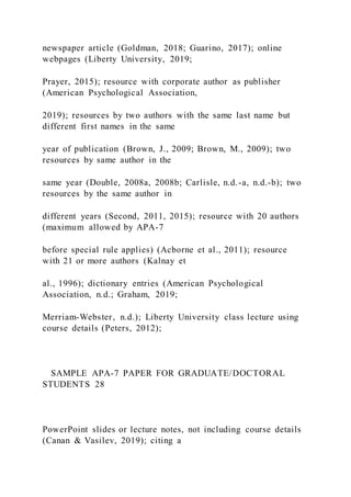 newspaper article (Goldman, 2018; Guarino, 2017); online
webpages (Liberty University, 2019;
Prayer, 2015); resource with corporate author as publisher
(American Psychological Association,
2019); resources by two authors with the same last name but
different first names in the same
year of publication (Brown, J., 2009; Brown, M., 2009); two
resources by same author in the
same year (Double, 2008a, 2008b; Carlisle, n.d.-a, n.d.-b); two
resources by the same author in
different years (Second, 2011, 2015); resource with 20 authors
(maximum allowed by APA-7
before special rule applies) (Acborne et al., 2011); resource
with 21 or more authors (Kalnay et
al., 1996); dictionary entries (American Psychological
Association, n.d.; Graham, 2019;
Merriam-Webster, n.d.); Liberty University class lecture using
course details (Peters, 2012);
SAMPLE APA-7 PAPER FOR GRADUATE/DOCTORAL
STUDENTS 28
PowerPoint slides or lecture notes, not including course details
(Canan & Vasilev, 2019); citing a
 