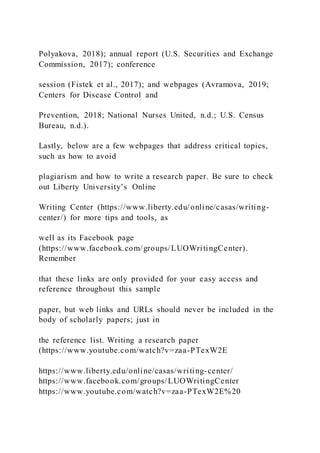 Polyakova, 2018); annual report (U.S. Securities and Exchange
Commission, 2017); conference
session (Fistek et al., 2017); and webpages (Avramova, 2019;
Centers for Disease Control and
Prevention, 2018; National Nurses United, n.d.; U.S. Census
Bureau, n.d.).
Lastly, below are a few webpages that address critical topics,
such as how to avoid
plagiarism and how to write a research paper. Be sure to check
out Liberty University’s Online
Writing Center (https://www.liberty.edu/online/casas/writing-
center/) for more tips and tools, as
well as its Facebook page
(https://www.facebook.com/groups/LUOWritingCenter).
Remember
that these links are only provided for your easy access and
reference throughout this sample
paper, but web links and URLs should never be included in the
body of scholarly papers; just in
the reference list. Writing a research paper
(https://www.youtube.com/watch?v=zaa-PTexW2E
https://www.liberty.edu/online/casas/writing-center/
https://www.facebook.com/groups/LUOWritingCenter
https://www.youtube.com/watch?v=zaa-PTexW2E%20
 