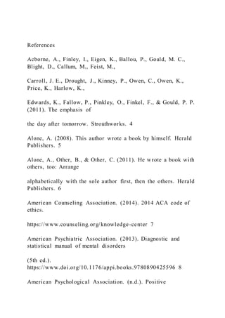 References
Acborne, A., Finley, I., Eigen, K., Ballou, P., Gould, M. C.,
Blight, D., Callum, M., Feist, M.,
Carroll, J. E., Drought, J., Kinney, P., Owen, C., Owen, K.,
Price, K., Harlow, K.,
Edwards, K., Fallow, P., Pinkley, O., Finkel, F., & Gould, P. P.
(2011). The emphasis of
the day after tomorrow. Strouthworks. 4
Alone, A. (2008). This author wrote a book by himself. Herald
Publishers. 5
Alone, A., Other, B., & Other, C. (2011). He wrote a book with
others, too: Arrange
alphabetically with the sole author first, then the others. Herald
Publishers. 6
American Counseling Association. (2014). 2014 ACA code of
ethics.
https://www.counseling.org/knowledge-center 7
American Psychiatric Association. (2013). Diagnostic and
statistical manual of mental disorders
(5th ed.).
https://www.doi.org/10.1176/appi.books.9780890425596 8
American Psychological Association. (n.d.). Positive
 