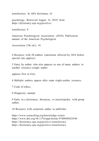 transference. In APA dictionary of
psychology. Retrieved August 31, 2019, from
https://dictionary.apa.org/positive-
transference 9
American Psychological Association. (2019). Publication
manual of the American Psychological
Association (7th ed.). 10
4 Resource with 20 authors (maximum allowed by APA before
special rule applies).
5 Entry by author who also appears as one of many authors in
another resource (single author
appears first in list).
6 Multiple authors appear after same single-author resource.
7 Code of ethics.
8 Diagnostic manual.
9 Entry in a dictionary, thesaurus, or encyclopedia, with group
author.
10 Resource with corporate author as publisher.
https://www.counseling.org/knowledge-center
https://www.doi.org/10.1176/appi.books.9780890425596
https://dictionary.apa.org/positive-transference
https://dictionary.apa.org/positive-transference
 