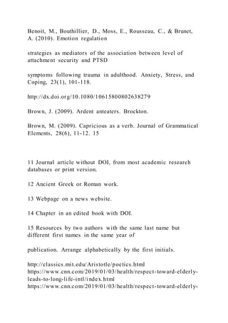 Benoit, M., Bouthillier, D., Moss, E., Rousseau, C., & Brunet,
A. (2010). Emotion regulation
strategies as mediators of the association between level of
attachment security and PTSD
symptoms following trauma in adulthood. Anxiety, Stress, and
Coping, 23(1), 101-118.
http://dx.doi.org/10.1080/10615800802638279
Brown, J. (2009). Ardent anteaters. Brockton.
Brown, M. (2009). Capricious as a verb. Journal of Grammatical
Elements, 28(6), 11-12. 15
11 Journal article without DOI, from most academic research
databases or print version.
12 Ancient Greek or Roman work.
13 Webpage on a news website.
14 Chapter in an edited book with DOI.
15 Resources by two authors with the same last name but
different first names in the same year of
publication. Arrange alphabetically by the first initials.
http://classics.mit.edu/Aristotle/poetics.html
https://www.cnn.com/2019/01/03/health/respect-toward-elderly-
leads-to-long-life-intl/index.html
https://www.cnn.com/2019/01/03/health/respect-toward-elderly-
 