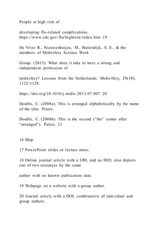 People at high risk of
developing flu-related complications.
https://www.cdc.gov/flu/highrisk/index.htm 19
De Vries R., Nieuwenhuijze, M., Buitendijk, S. E., & the
members of Midwifery Science Work
Group. (2013). What does it take to have a strong and
independent profession of
midwifery? Lessons from the Netherlands. Midwifery, 29(10),
1122-1128.
https://doi.org/10.1016/j.midw.2013.07.007 20
Double, C. (2008a). This is arranged alphabetically by the name
of the title. Peters.
Double, C. (2008b). This is the second (“the” comes after
“arranged”). Peters. 21
16 Map.
17 PowerPoint slides or lecture notes.
18 Online journal article with a URL and no DOI; also depicts
one of two resources by the same
author with no known publication date.
19 Webpage on a website with a group author.
20 Journal article with a DOI, combination of individual and
group authors.
 