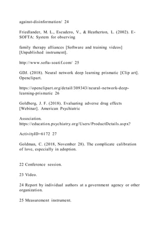 against-disinformation/ 24
Friedlander, M. L., Escudero, V., & Heatherton, L. (2002). E-
SOFTA: System for observing
family therapy alliances [Software and training videos]
[Unpublished instrument].
http://www.softa-soatif.com/ 25
GDJ. (2018). Neural network deep learning prismatic [Clip art].
Openclipart.
https://openclipart.org/detail/309343/neural-network-deep-
learning-prismatic 26
Goldberg, J. F. (2018). Evaluating adverse drug effects
[Webinar]. American Psychiatric
Association.
https://education.psychiatry.org/Users/ProductDetails.aspx?
ActivityID=6172 27
Goldman, C. (2018, November 28). The complicate calibration
of love, especially in adoption.
22 Conference session.
23 Video.
24 Report by individual authors at a government agency or other
organization.
25 Measurement instrument.
 