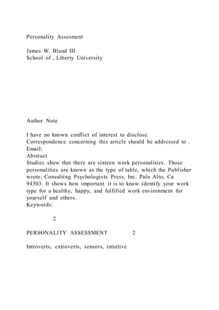 Personality Assesment
James W. Bland III
School of , Liberty University
Author Note
I have no known conflict of interest to disclose.
Correspondence concerning this article should be addressed to .
Email:
Abstract
Studies show that there are sixteen work personalities. Those
personalities are known as the type of table, which the Publisher
wrote, Consulting Psychologists Press, Inc. Palo Alto, Ca
94303. It shows how important it is to know identify your work
type for a healthy, happy, and fulfilled work environment for
yourself and others.
Keywords:
2
PERSONALITY ASSESSMENT 2
Introverts, extroverts, sensors, intuitive
 