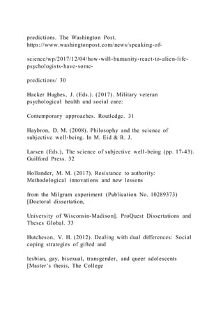 predictions. The Washington Post.
https://www.washingtonpost.com/news/speaking-of-
science/wp/2017/12/04/how-will-humanity-react-to-alien-life-
psychologists-have-some-
predictions/ 30
Hacker Hughes, J. (Eds.). (2017). Military veteran
psychological health and social care:
Contemporary approaches. Routledge. 31
Haybron, D. M. (2008). Philosophy and the science of
subjective well-being. In M. Eid & R. J.
Larsen (Eds.), The science of subjective well-being (pp. 17-43).
Guilford Press. 32
Hollander, M. M. (2017). Resistance to authority:
Methodological innovations and new lessons
from the Milgram experiment (Publication No. 10289373)
[Doctoral dissertation,
University of Wisconsin-Madison]. ProQuest Dissertations and
Theses Global. 33
Hutcheson, V. H. (2012). Dealing with dual differences: Social
coping strategies of gifted and
lesbian, gay, bisexual, transgender, and queer adolescents
[Master’s thesis, The College
 